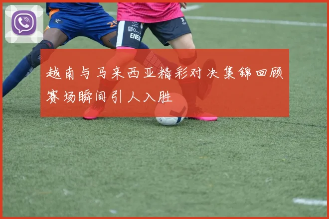 越南与马来西亚精彩对决集锦回顾赛场瞬间引人入胜