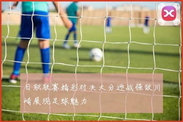 日职联赛精彩对决大分迎战强敌川崎展现足球魅力