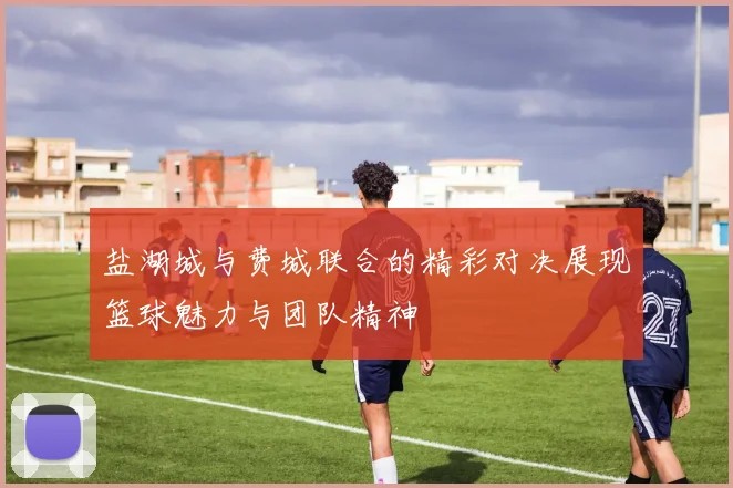 盐湖城与费城联合的精彩对决展现篮球魅力与团队精神