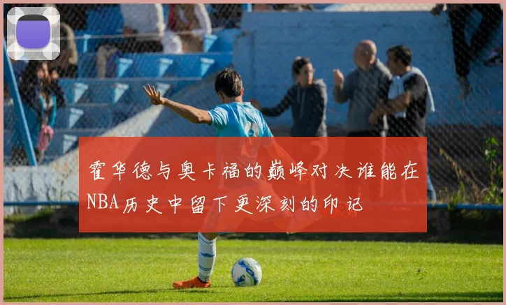 霍华德与奥卡福的巅峰对决谁能在NBA历史中留下更深刻的印记