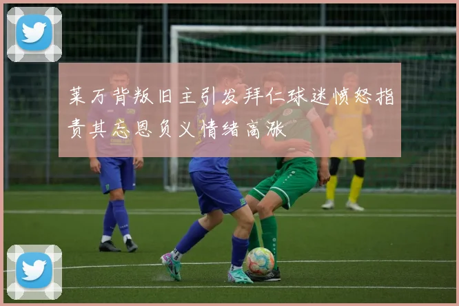 莱万背叛旧主引发拜仁球迷愤怒指责其忘恩负义情绪高涨